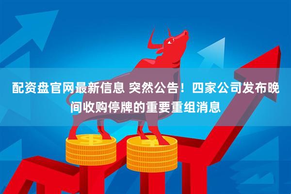 配资盘官网最新信息 突然公告！四家公司发布晚间收购停牌的重要重组消息