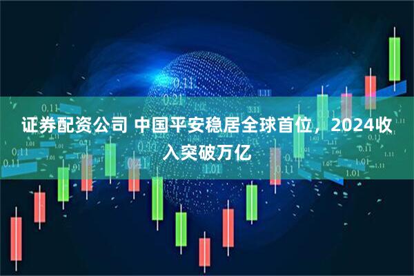 证券配资公司 中国平安稳居全球首位，2024收入突破万亿
