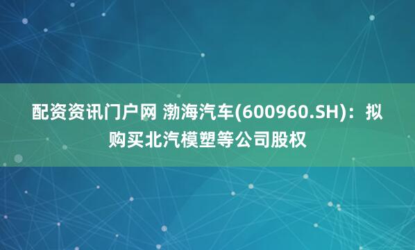 配资资讯门户网 渤海汽车(600960.SH)：拟购买北汽模塑等公司股权