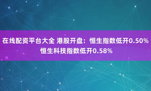 在线配资平台大全 港股开盘：恒生指数低开0.50% 恒生科技指数低开0.58%