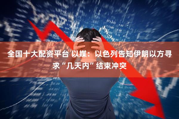 全国十大配资平台 以媒：以色列告知伊朗以方寻求“几天内”结束冲突