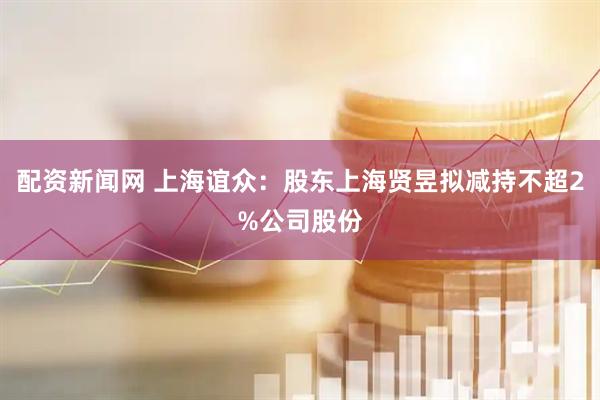 配资新闻网 上海谊众：股东上海贤昱拟减持不超2%公司股份