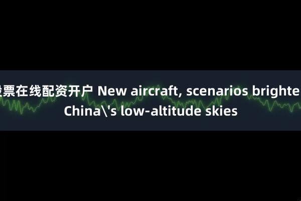 股票在线配资开户 New aircraft, scenarios brighten China's low-altitude skies