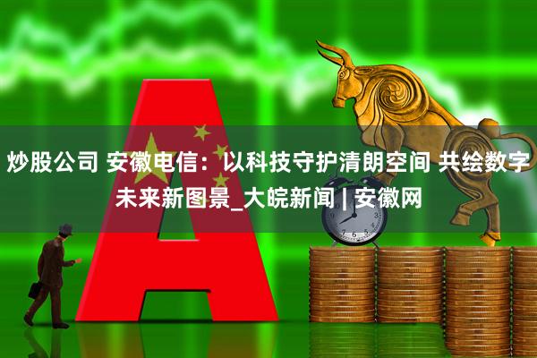 炒股公司 安徽电信：以科技守护清朗空间 共绘数字未来新图景_大皖新闻 | 安徽网