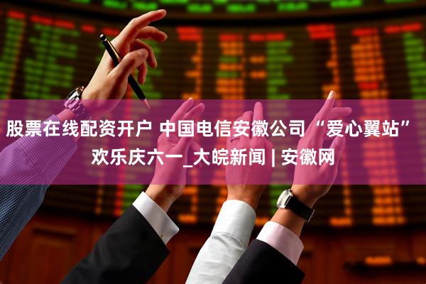 股票在线配资开户 中国电信安徽公司 “爱心翼站” 欢乐庆六一_大皖新闻 | 安徽网
