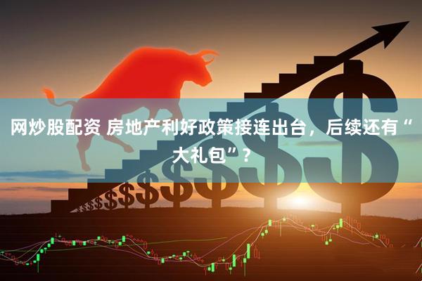 网炒股配资 房地产利好政策接连出台，后续还有“大礼包”？