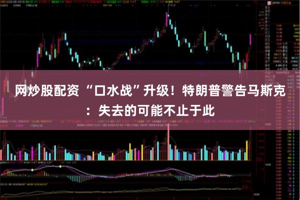 网炒股配资 “口水战”升级！特朗普警告马斯克：失去的可能不止于此