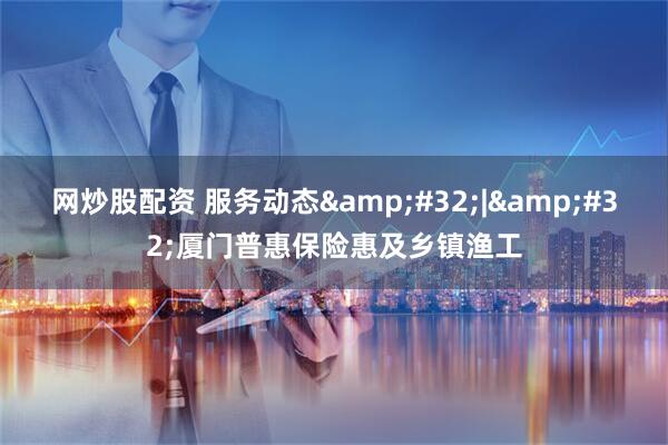 网炒股配资 服务动态&#32;|&#32;厦门普惠保险惠及乡镇渔工