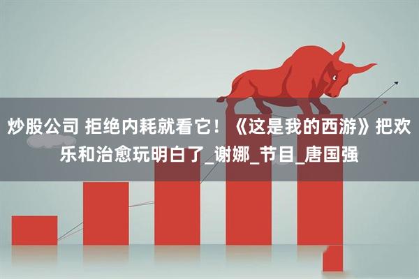 炒股公司 拒绝内耗就看它！《这是我的西游》把欢乐和治愈玩明白了_谢娜_节目_唐国强