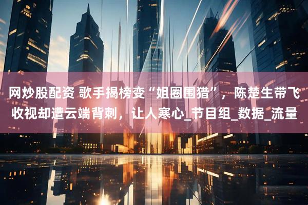 网炒股配资 歌手揭榜变“姐圈围猎”，陈楚生带飞收视却遭云端背刺，让人寒心_节目组_数据_流量