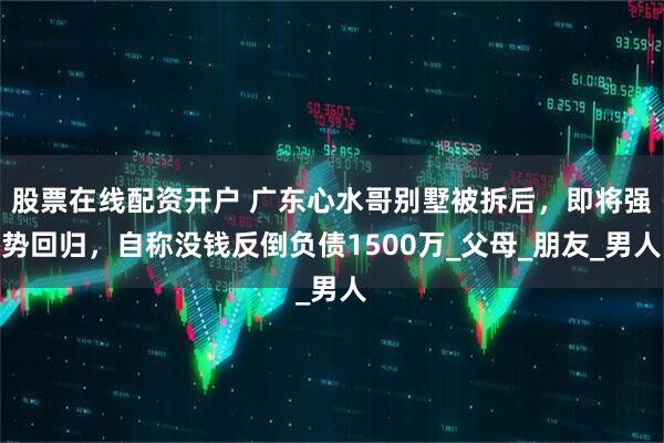 股票在线配资开户 广东心水哥别墅被拆后，即将强势回归，自称没钱反倒负债1500万_父母_朋友_男人