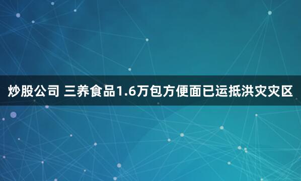 炒股公司 三养食品1.6万包方便面已运抵洪灾灾区