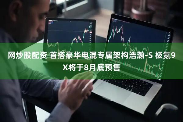 网炒股配资 首搭豪华电混专属架构浩瀚-S 极氪9X将于8月底预售