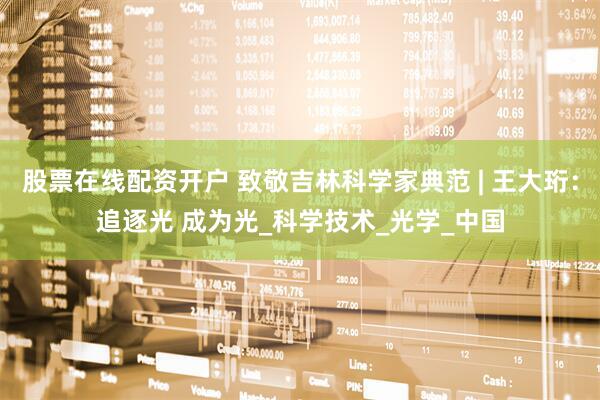 股票在线配资开户 致敬吉林科学家典范 | 王大珩：追逐光 成为光_科学技术_光学_中国