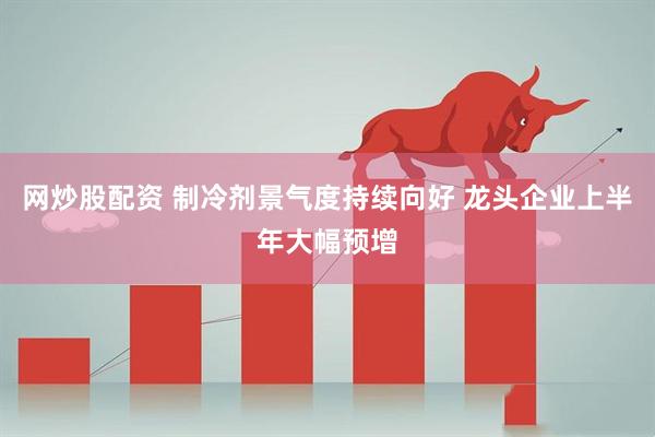 网炒股配资 制冷剂景气度持续向好 龙头企业上半年大幅预增