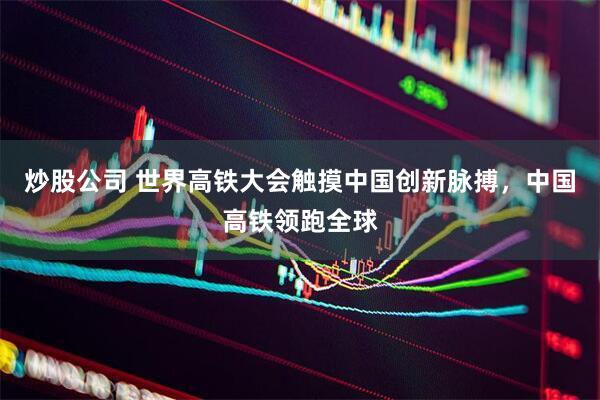 炒股公司 世界高铁大会触摸中国创新脉搏，中国高铁领跑全球