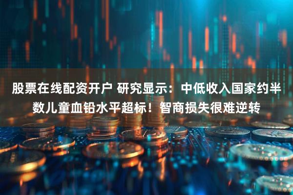 股票在线配资开户 研究显示：中低收入国家约半数儿童血铅水平超标！智商损失很难逆转
