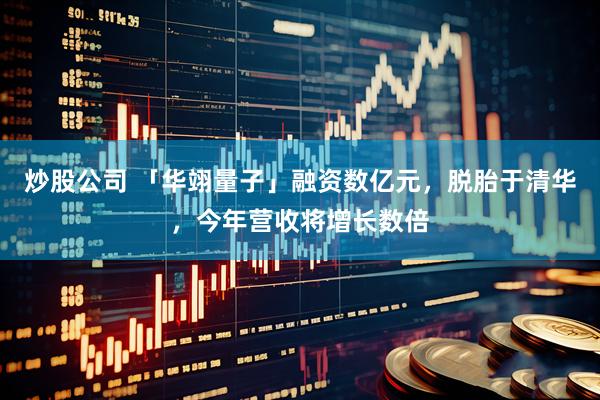 炒股公司 「华翊量子」融资数亿元，脱胎于清华，今年营收将增长数倍