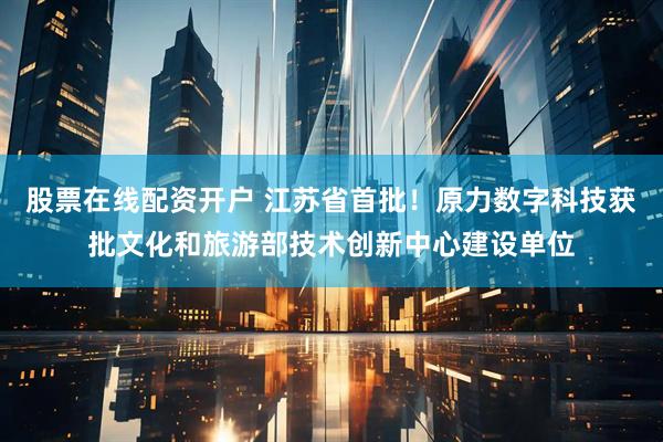 股票在线配资开户 江苏省首批！原力数字科技获批文化和旅游部技术创新中心建设单位