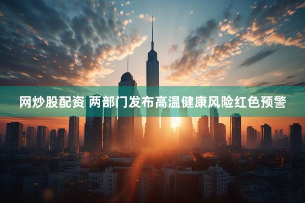 网炒股配资 两部门发布高温健康风险红色预警