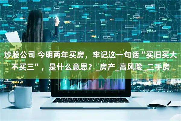 炒股公司 今明两年买房，牢记这一句话“买旧买大不买三”，是什么意思？_房产_高风险_二手房