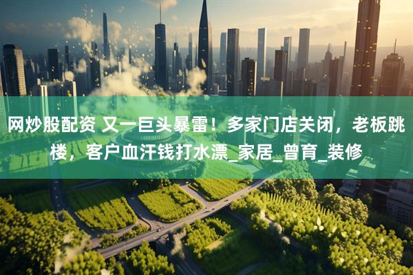 网炒股配资 又一巨头暴雷！多家门店关闭，老板跳楼，客户血汗钱打水漂_家居_曾育_装修