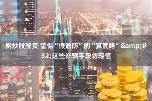 网炒股配资 警惕“假消防”的“真套路”&#32;这些诈骗手段勿轻信