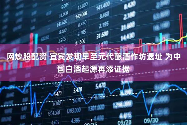 网炒股配资 宜宾发现早至元代酿酒作坊遗址 为中国白酒起源再添证据