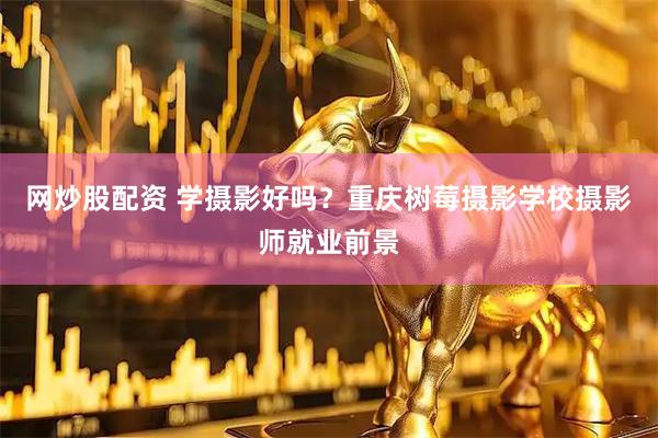 网炒股配资 学摄影好吗？重庆树莓摄影学校摄影师就业前景