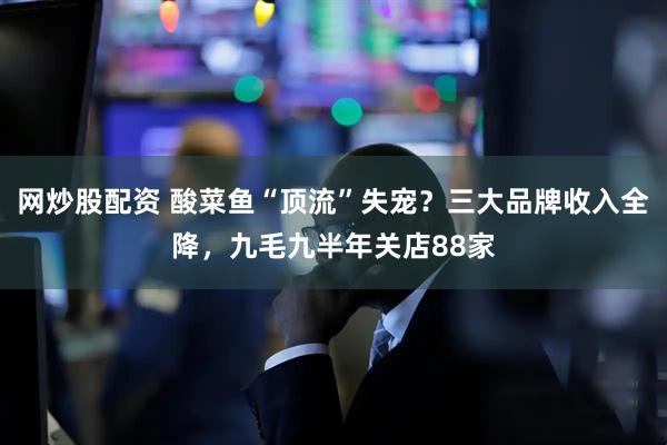 网炒股配资 酸菜鱼“顶流”失宠？三大品牌收入全降，九毛九半年关店88家