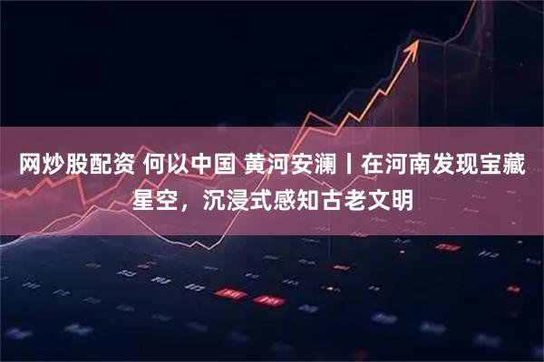 网炒股配资 何以中国 黄河安澜丨在河南发现宝藏星空，沉浸式感知古老文明