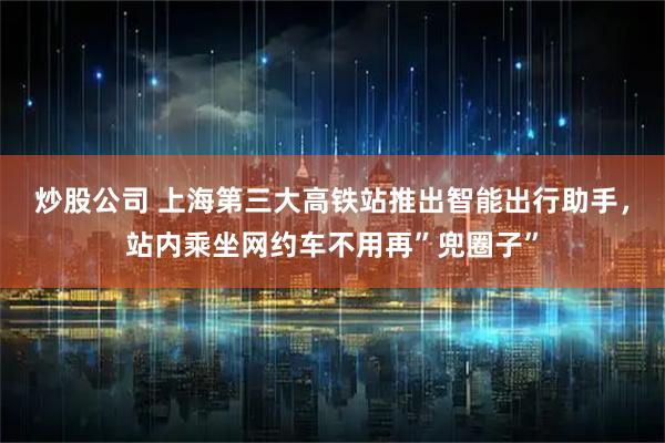 炒股公司 上海第三大高铁站推出智能出行助手，站内乘坐网约车不用再”兜圈子”
