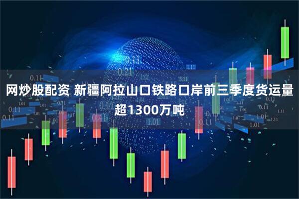 网炒股配资 新疆阿拉山口铁路口岸前三季度货运量超1300万吨