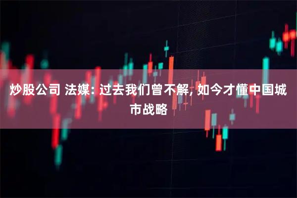 炒股公司 法媒: 过去我们曾不解, 如今才懂中国城市战略