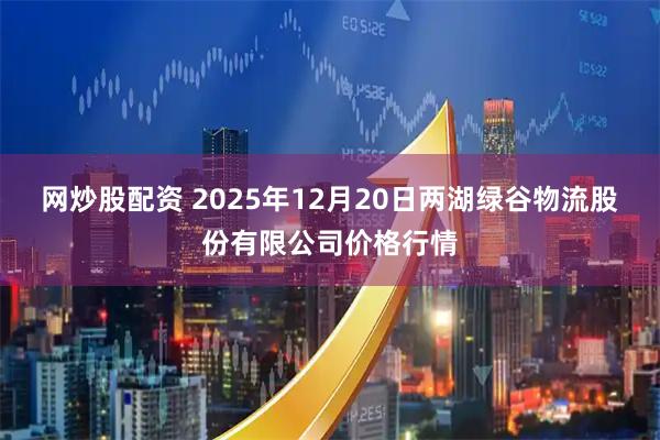 网炒股配资 2025年12月20日两湖绿谷物流股份有限公司价格行情