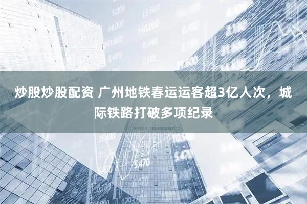 炒股炒股配资 广州地铁春运运客超3亿人次,城际铁路打破多项纪录