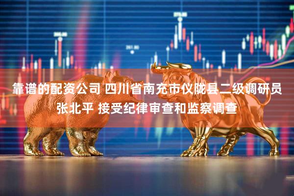 靠谱的配资公司 四川省南充市仪陇县二级调研员张北平 接受纪律审查和监察调查